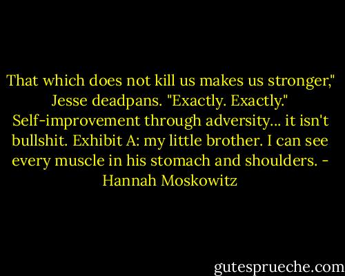 That which does not kill us makes us stronger," Jesse deadpans.<br />"Exactly. Exactly."<br />Self-improvement through adversity... it isn't bullshit. Exhibit A: my little brother. I can see every muscle in his stomach and shoulders. - Hannah Moskowitz
