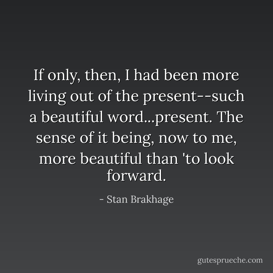 If only, then, I had been more living out of the present--such a beautiful word...present. The sense of it being, now to me, more beautiful than 'to look forward. - Stan Brakhage