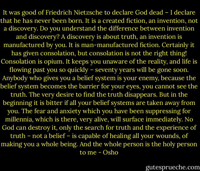 It was good of Friedrich Nietzsche to declare God dead – I declare that he has never been born. It is a created fiction, an invention, not a discovery. Do you understand the difference between invention and discovery? A discovery is about truth, an invention is manufactured by you. It is man-manufactured fiction. Certainly it has given consolation, but consolation is not the right thing! Consolation is opium. It keeps you unaware of the reality, and life is flowing past you so quickly – seventy years will be gone soon. Anybody who gives you a belief system is your enemy, because the belief system becomes the barrier for your eyes, you cannot see the truth. The very desire to find the truth disappears. But in the beginning it is bitter if all your belief systems are taken away from you. The fear and anxiety which you have been suppressing for millennia, which is there, very alive, will surface immediately. No God can destroy it, only the search for truth and the experience of truth – not a belief – is capable of healing all your wounds, of making you a whole being. And the whole person is the holy person to me - Osho