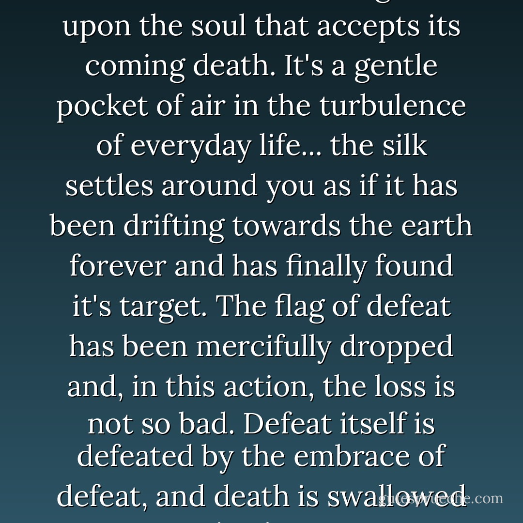 There's a gentle sigh which descends like billowing silk upon the soul that accepts its coming death. It's a gentle pocket of air in the turbulence of everyday life... the silk settles around you as if it has been drifting towards the earth forever and has finally found it's target. The flag of defeat has been mercifully dropped and, in this action, the loss is not so bad. Defeat itself is defeated by the embrace of defeat, and death is swallowed up in victory. - Andrew  Davidson