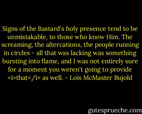 Signs of the Bastard's holy presence tend to be unmistakable, to those who know Him. The screaming, the altercations, the people running in circles - all that was lacking was something bursting into flame, and I was not entirely sure for a moment you weren't going to provide <i>that</i> as well. - Lois McMaster Bujold