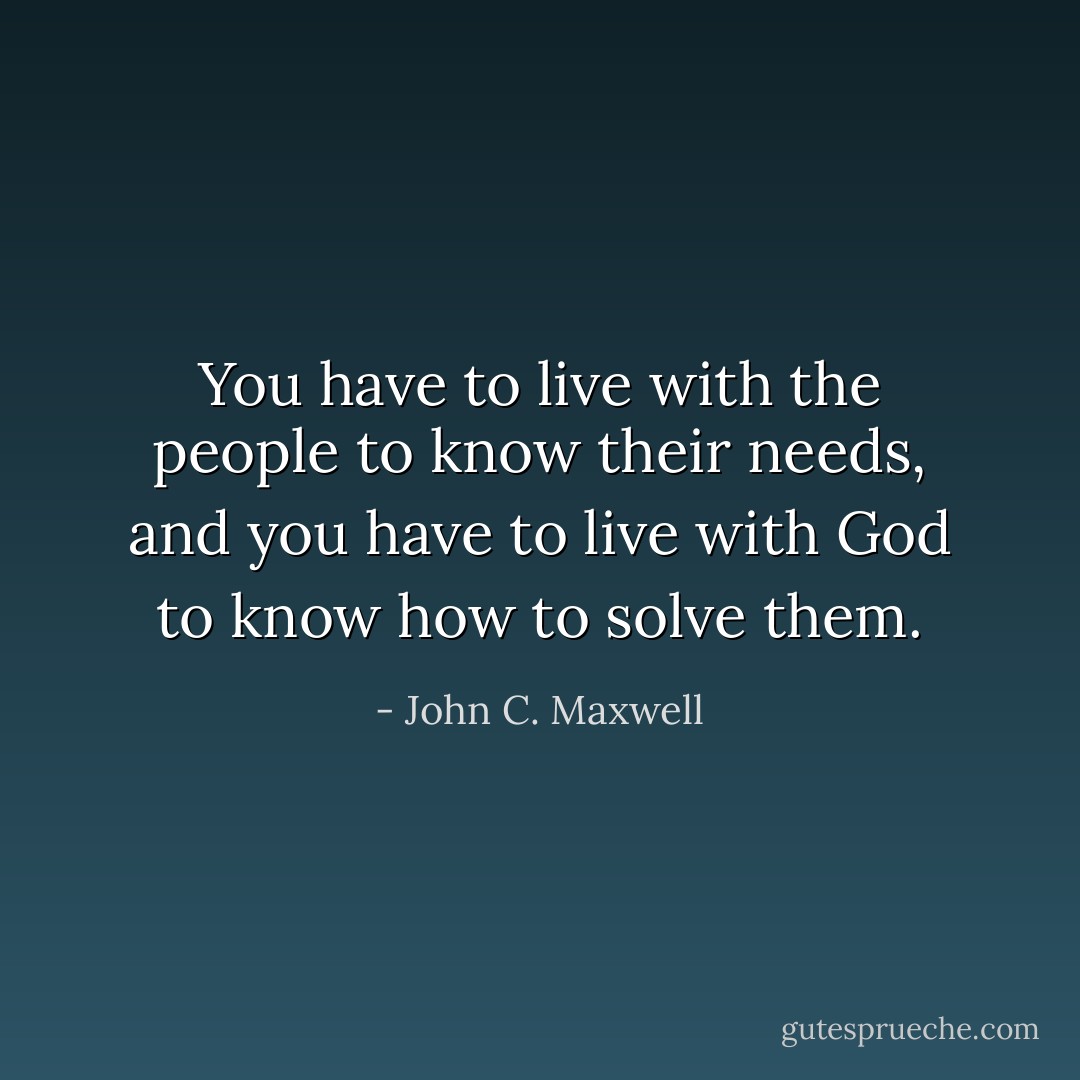 You have to live with the people to know their needs, and you have to live with God to know how to solve them. - John C. Maxwell