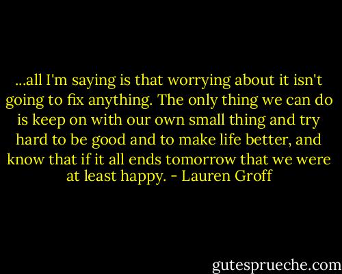...all I'm saying is that worrying about it isn't going to fix anything. The only thing we can do is keep on with our own small thing and try hard to be good and to make life better, and know that if it all ends tomorrow that we were at least happy. - Lauren Groff