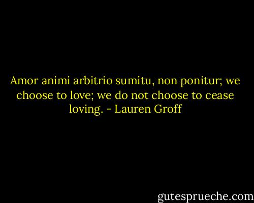 Amor animi arbitrio sumitu, non ponitur; we choose to love; we do not choose to cease loving. - Lauren Groff