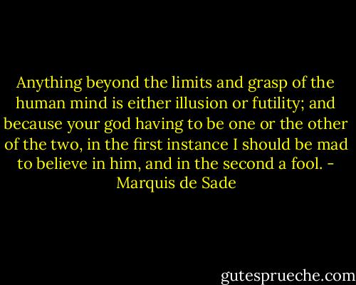 Anything beyond the limits and grasp of the human mind is either illusion or futility; and because your god having to be one or the other of the two, in the first instance I should be mad to believe in him, and in the second a fool. - Marquis de Sade