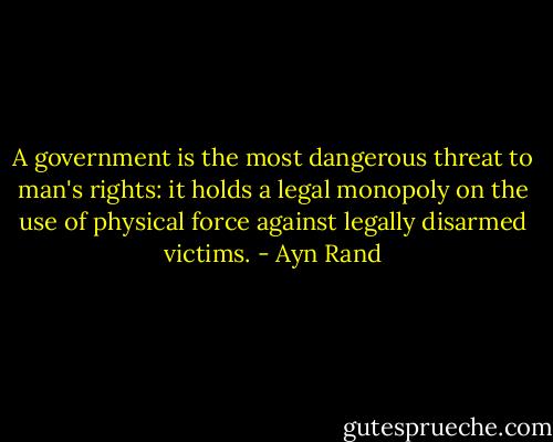 A government is the most dangerous threat to man's rights: it holds a legal monopoly on the use of physical force against legally disarmed victims. - Ayn Rand