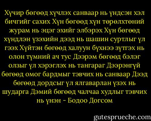 Хүчир бөгөөд хүчлэх санваар нь үндсэн хэл бичгийг сахих<br />Хүн бөгөөд хүн төрөлхтөний журам нь эцэг эхийг элбэрэх<br />Хүн бөгөөд хүндлэн үзэхийн дээд нь шашин суртлыг үл гээх<br />Хүйтэн бөгөөд халуун бүхнээ зүтгэх нь олон түмний ач тус<br />Дээрэм бөгөөд бэлэг олзыг үл хэрэглэх нь тангараг<br />Дээрэнгүй бөгөөд омог бардмыг тэвчих нь санваар<br />Дээд бөгөөд дордсыг үл ялгаварлан үзэх нь шударга<br />Дэмий бөгөөд чалчаа худлыг тэвчих нь үнэн - Бодоо Догсом