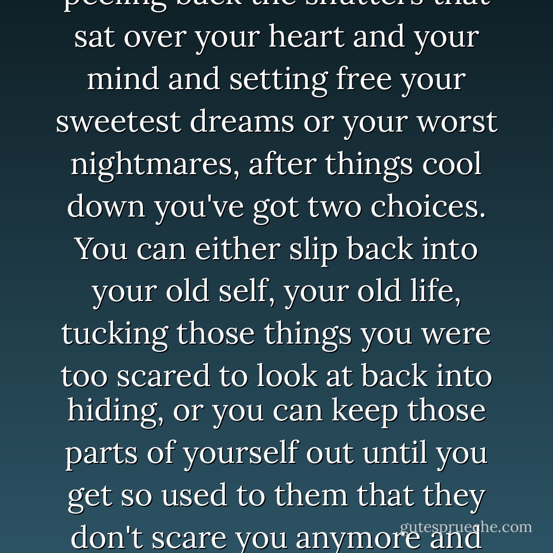 It seems to me that after someone sweeps across your life like a red-hot flame, peeling back the shutters that sat over your heart and your mind and setting free your sweetest dreams or your worst nightmares, after things cool down you've got two choices. You can either slip back into your old self, your old life, tucking those things you were too scared to look at back into hiding, or you can keep those parts of yourself out until you get so used to them that they don't scare you anymore and they just become a part of who you are. - Sandra Kring