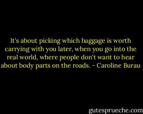 It's about picking which baggage is worth carrying with you later, when you go into the real world, where people don't want to hear about body parts on the roads. - Caroline Burau