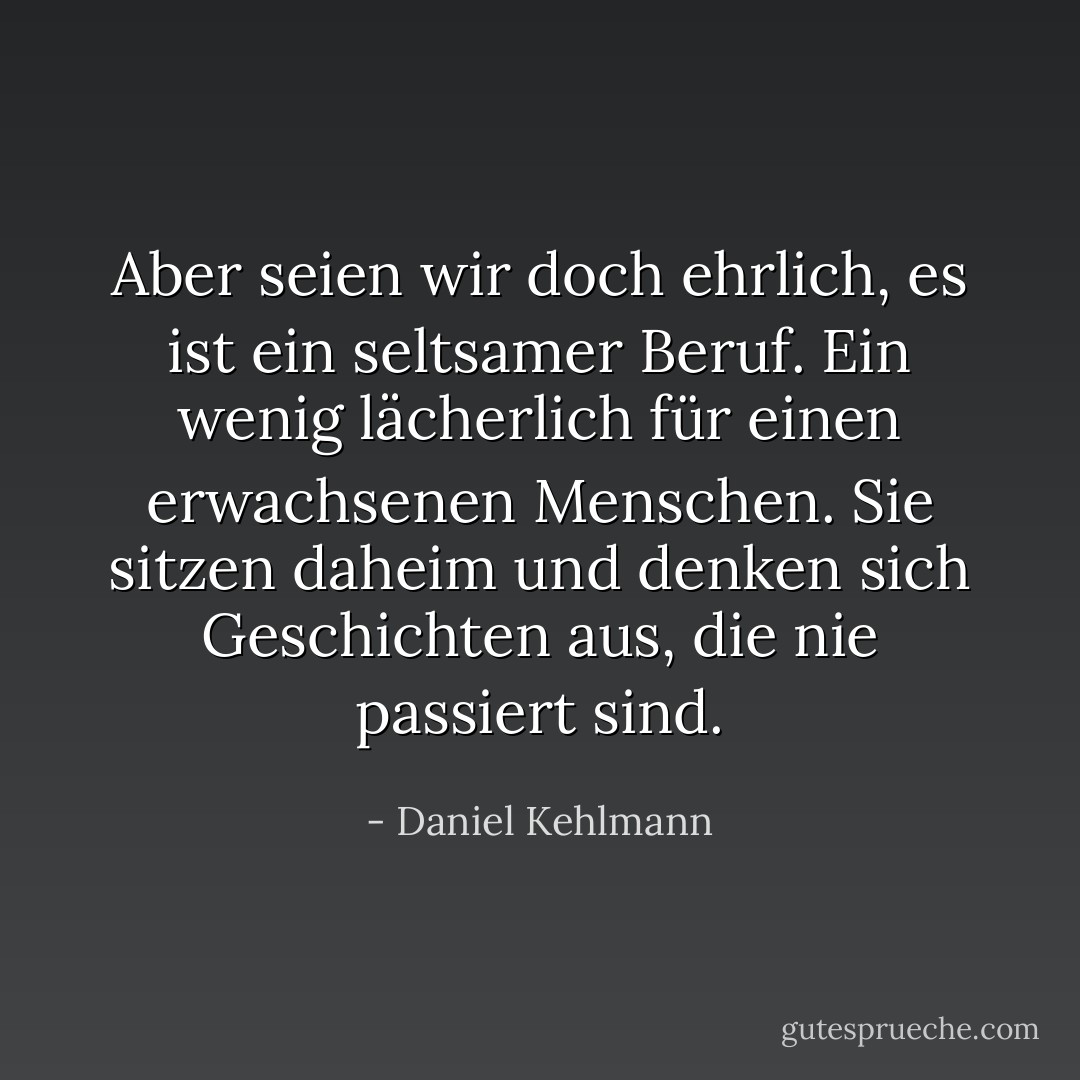 Aber seien wir doch ehrlich, es ist ein seltsamer Beruf. Ein wenig lächerlich für einen erwachsenen Menschen. Sie sitzen daheim und denken sich Geschichten aus, die nie passiert sind. - Daniel Kehlmann