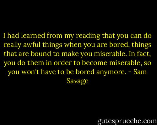 I had learned from my reading that you can do really awful things when you are bored, things that are bound to make you miserable. In fact, you do them in order to become miserable, so you won't have to be bored anymore. - Sam Savage