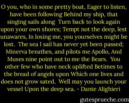 O you, who in some pretty boat,<br />Eager to listen, have been following<br />Behind my ship, that singing sails along<br /><br />Turn back to look again upon your own shores;<br />Tempt not the deep, lest unawares,<br />In losing me, you yourselves might be lost.<br /><br />The sea I sail has never yet been passed;<br />Minerva breathes, and pilots me Apollo,<br />And Muses nine point out to me the Bears.<br /><br />You other few who have neck uplifted<br />Betimes to the bread of angels upon Which one lives and does not grow sated,<br /><br />Well may you launch your vessel<br />Upon the deep sea. - Dante Alighieri