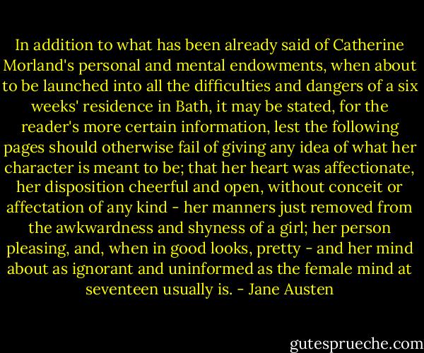 In addition to what has been already said of Catherine Morland's personal and mental endowments, when about to be launched into all the difficulties and dangers of a six weeks' residence in Bath, it may be stated, for the reader's more certain information, lest the following pages should otherwise fail of giving any idea of what her character is meant to be; that her heart was affectionate, her disposition cheerful and open, without conceit or affectation of any kind - her manners just removed from the awkwardness and shyness of a girl; her person pleasing, and, when in good looks, pretty - and her mind about as ignorant and uninformed as the female mind at seventeen usually is. - Jane Austen