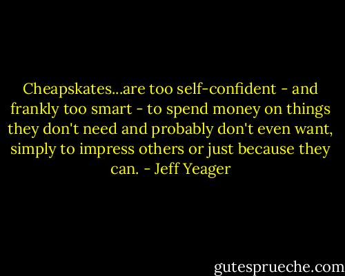 Cheapskates...are too self-confident - and frankly too smart - to spend money on things they don't need and probably don't even want, simply to impress others or just because they can. - Jeff Yeager