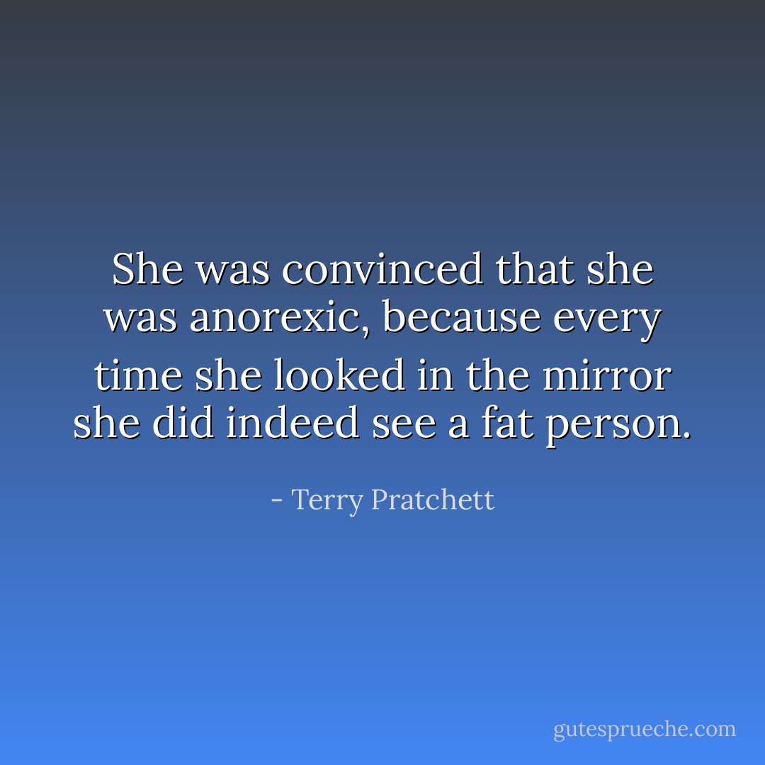 She was convinced that she was anorexic, because every time she looked in the mirror she did indeed see a fat person. - Terry Pratchett