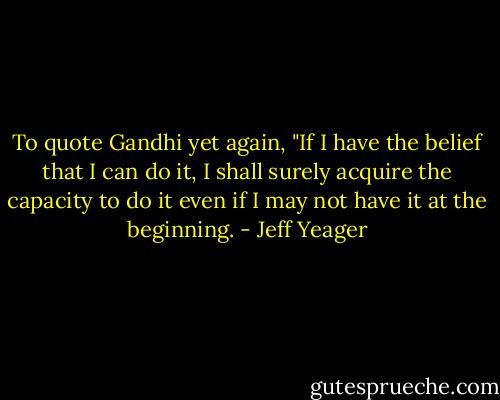 To quote Gandhi yet again, "If I have the belief that I can do it, I shall surely acquire the capacity to do it even if I may not have it at the beginning. - Jeff Yeager