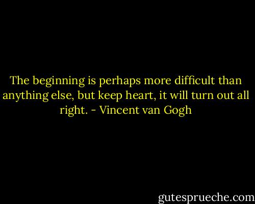 The beginning is perhaps more difficult than anything else, but keep heart, it will turn out all right. - Vincent van Gogh
