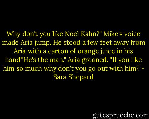 Why don't you like Noel Kahn?" Mike's voice made Aria jump. He stood a few feet away from Aria with a carton of orange juice in his hand."He's the man."<br />Aria groaned. "If you like him so much why don't you go out with him? - Sara Shepard
