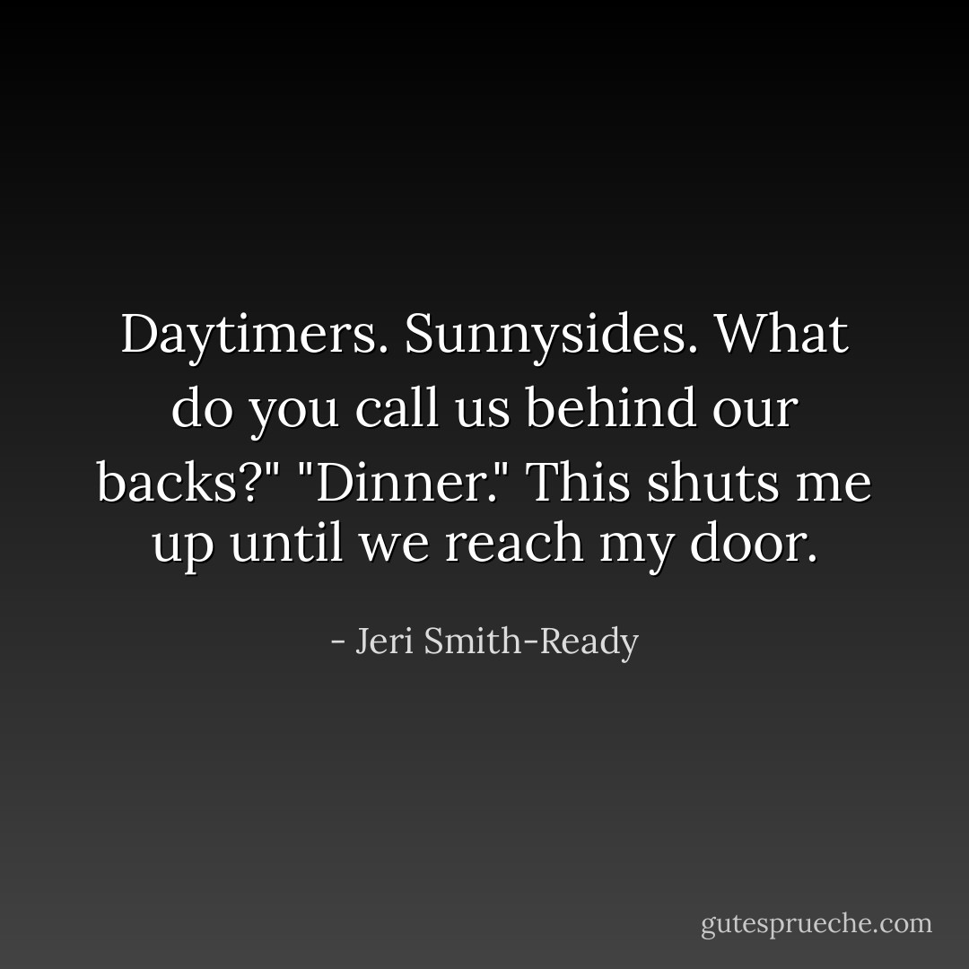 Daytimers. Sunnysides. What do you call us behind our backs?"<br />"Dinner."<br />This shuts me up until we reach my door. - Jeri Smith-Ready