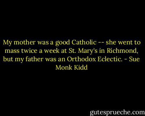 My mother was a good Catholic -- she went to mass twice a week at St. Mary's in Richmond, but my father was an Orthodox Eclectic. - Sue Monk Kidd