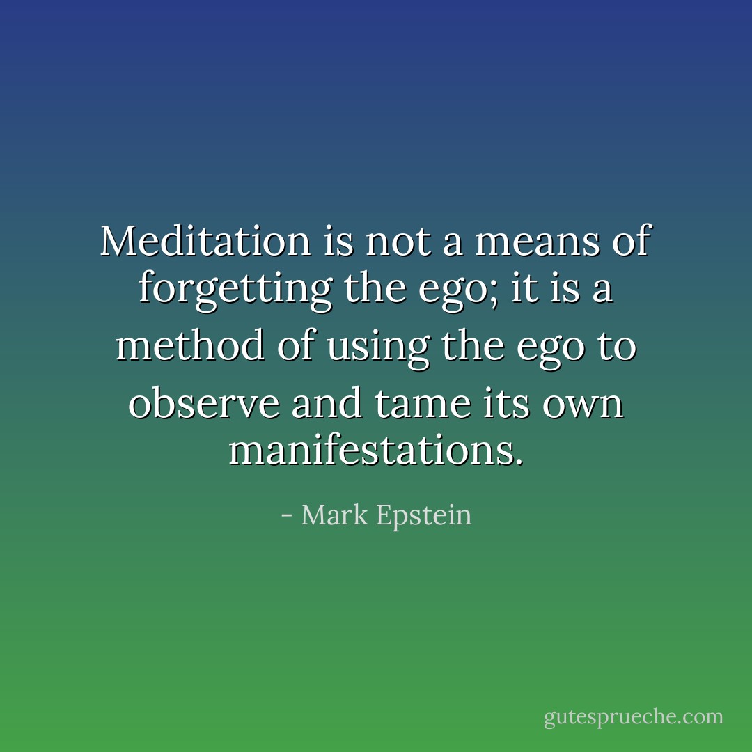 Meditation is not a means of forgetting the ego; it is a method of using the ego to observe and tame its own manifestations. - Mark Epstein
