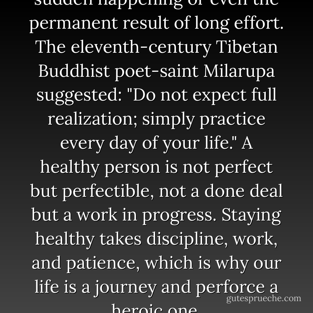Self-actualization is not a sudden happening or even the permanent result of long effort. The eleventh-century Tibetan Buddhist poet-saint Milarupa suggested: "Do not expect full realization; simply practice every day of your life." A healthy person is not perfect but perfectible, not a done deal but a work in progress. Staying healthy takes discipline, work, and patience, which is why our life is a journey and perforce a heroic one. - David Richo