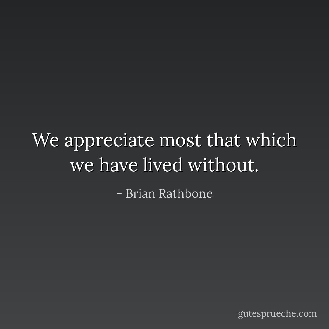 We appreciate most that which we have lived without. - Brian Rathbone