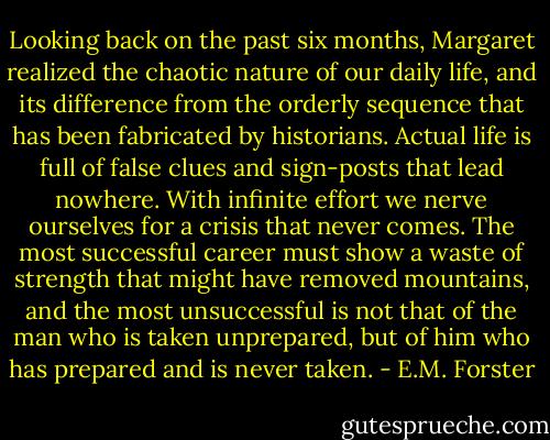 Looking back on the past six months, Margaret realized the chaotic nature of our daily life, and its difference from the orderly sequence that has been fabricated by historians. Actual life is full of false clues and sign-posts that lead nowhere. With infinite effort we nerve ourselves for a crisis that never comes. The most successful career must show a waste of strength that might have removed mountains, and the most unsuccessful is not that of the man who is taken unprepared, but of him who has prepared and is never taken. - E.M. Forster