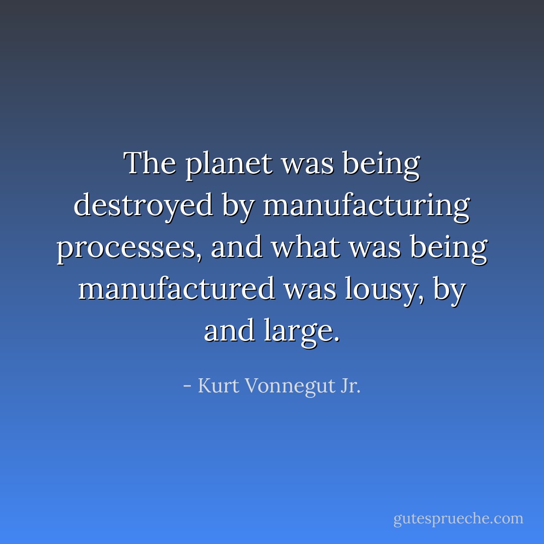 The planet was being destroyed by manufacturing processes, and what was being manufactured was lousy, by and large. - Kurt Vonnegut Jr.