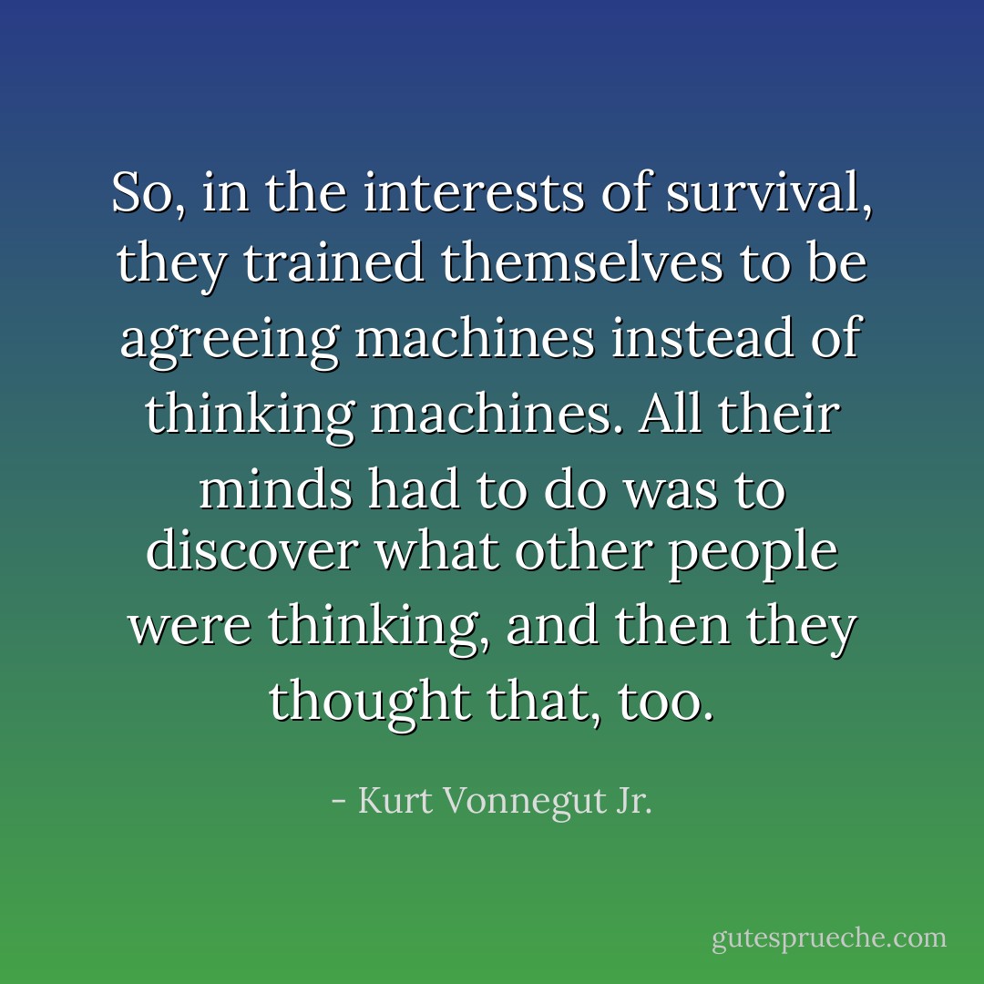 So, in the interests of survival, they trained themselves to be agreeing machines instead of thinking machines. All their minds had to do was to discover what other people were thinking, and then they thought that, too. - Kurt Vonnegut Jr.