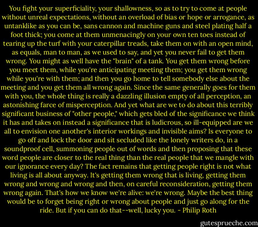 You fight your superficiality, your shallowness, so as to try to come at people without unreal expectations, without an overload of bias or hope or arrogance, as untanklike as you can be, sans cannon and machine guns and steel plating half a foot thick; you come at them unmenacingly on your own ten toes instead of tearing up the turf with your caterpillar treads, take them on with an open mind, as equals, man to man, as we used to say, and yet you never fail to get them wrong. You might as well have the "brain" of a tank. You get them wrong before you meet them, while you're anticipating meeting them; you get them wrong while you're with them; and then you go home to tell somebody else about the meeting and you get them all wrong again. Since the same generally goes for them with you, the whole thing is really a dazzling illusion empty of all perception, an astonishing farce of misperception. And yet what are we to do about this terribly significant business of "other people," which gets bled of the significance we think it has and takes on instead a significance that is ludicrous, so ill-equipped are we all to envision one another's interior workings and invisible aims? Is everyone to go off and lock the door and sit secluded like the lonely writers do, in a soundproof cell, summoning people out of words and then proposing that these word people are closer to the real thing than the real people that we mangle with our ignorance every day? The fact remains that getting people right is not what living is all about anyway. It's getting them wrong that is living, getting them wrong and wrong and wrong and then, on careful reconsideration, getting them wrong again. That's how we know we're alive: we're wrong. Maybe the best thing would be to forget being right or wrong about people and just go along for the ride. But if you can do that--well, lucky you. - Philip Roth