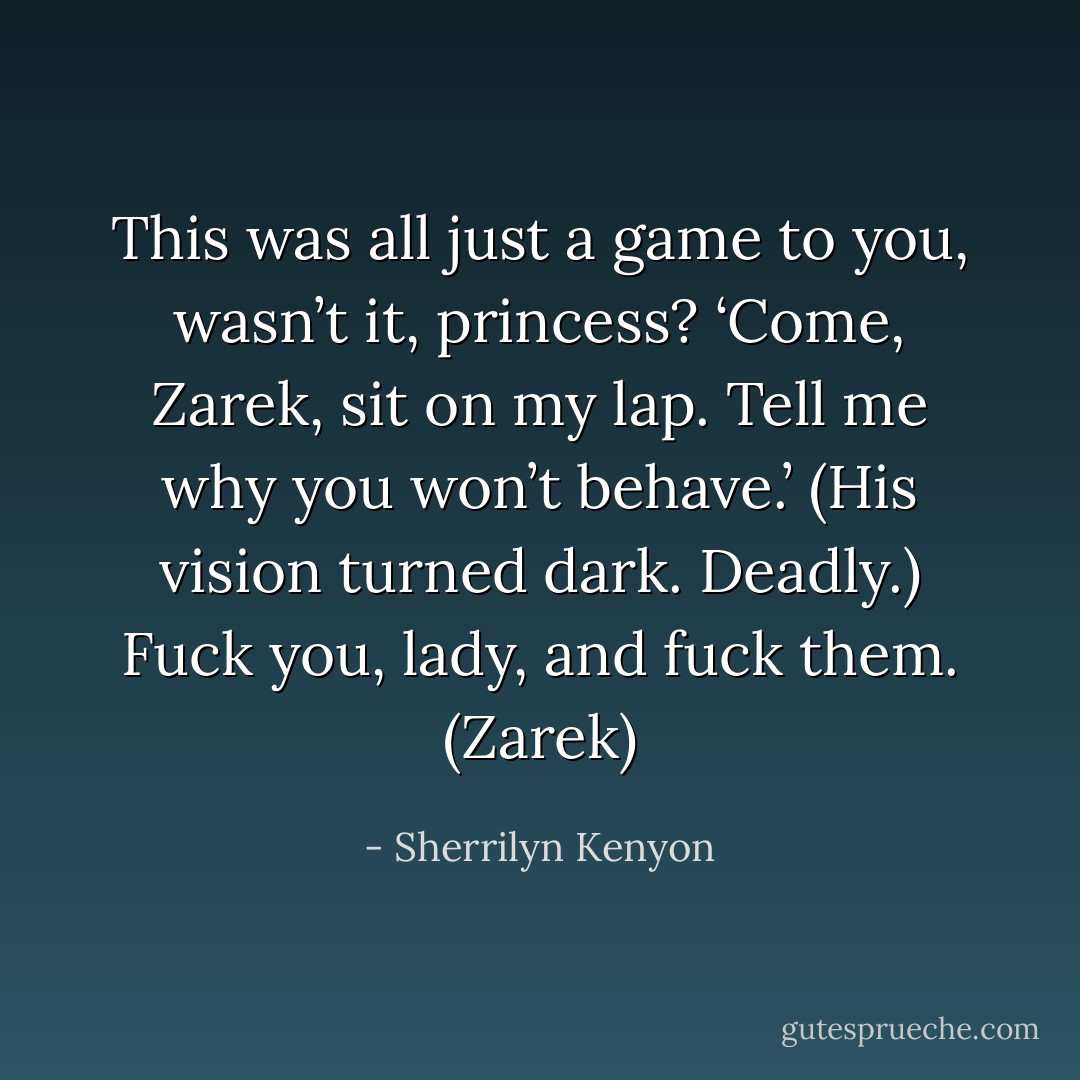 This was all just a game to you, wasn’t it, princess? ‘Come, Zarek, sit on my lap. Tell me why you won’t behave.’ (His vision turned dark. Deadly.) Fuck you, lady, and fuck them. (Zarek) - Sherrilyn Kenyon