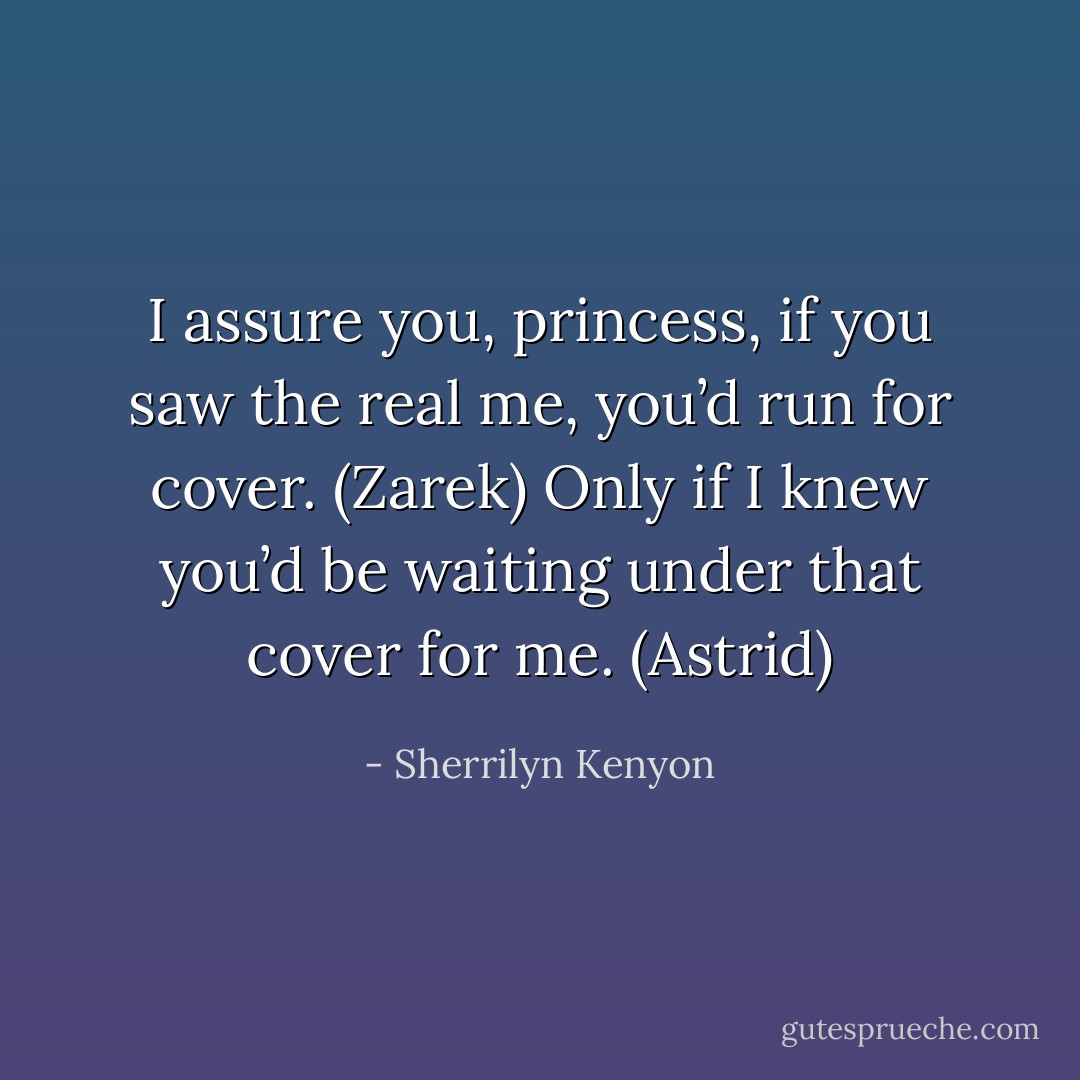 I assure you, princess, if you saw the real me, you’d run for cover. (Zarek)<br />Only if I knew you’d be waiting under that cover for me. (Astrid) - Sherrilyn Kenyon