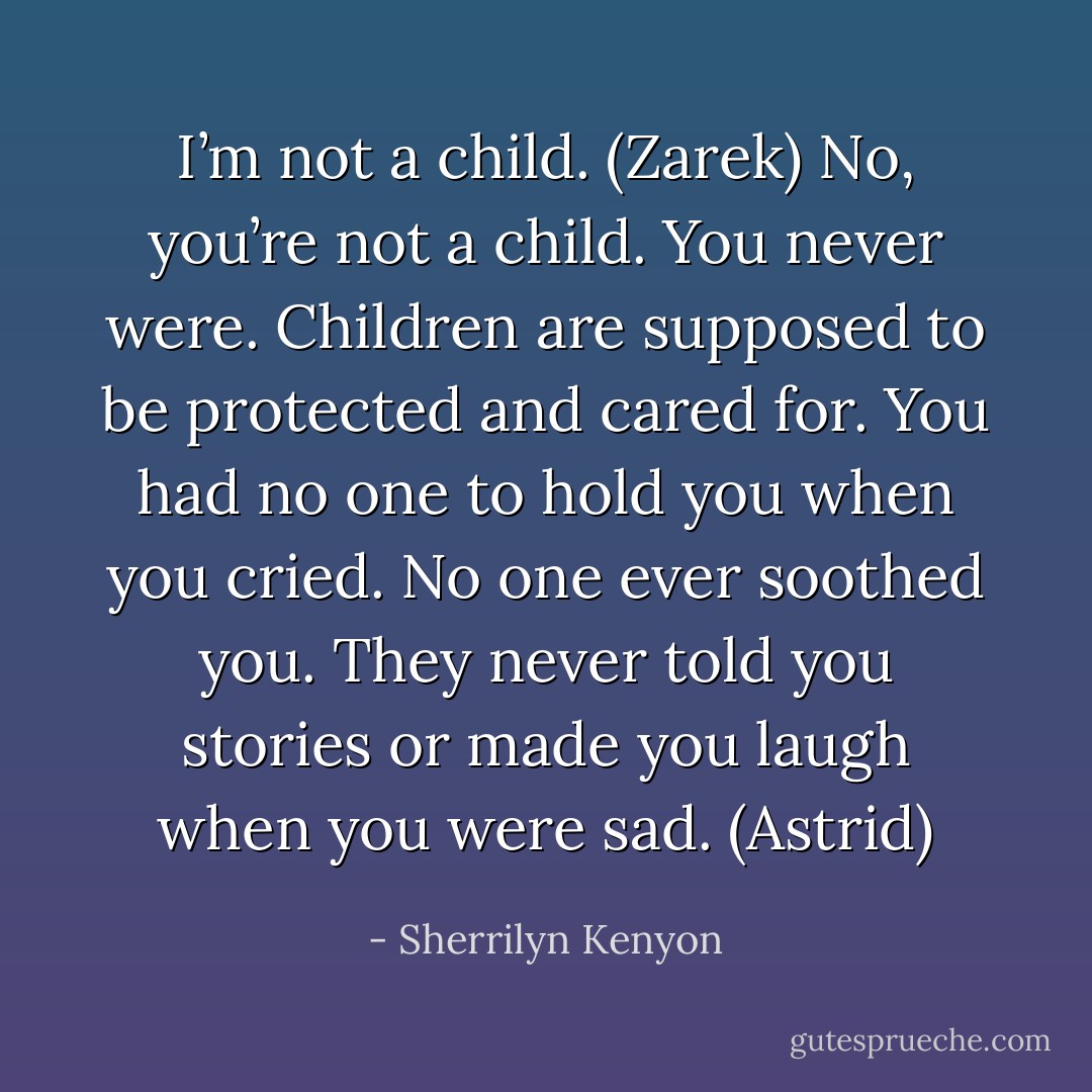 I’m not a child. (Zarek)<br />No, you’re not a child. You never were. Children are supposed to be protected and cared for. You had no one to hold you when you cried. No one ever soothed you. They never told you stories or made you laugh when you were sad. (Astrid) - Sherrilyn Kenyon