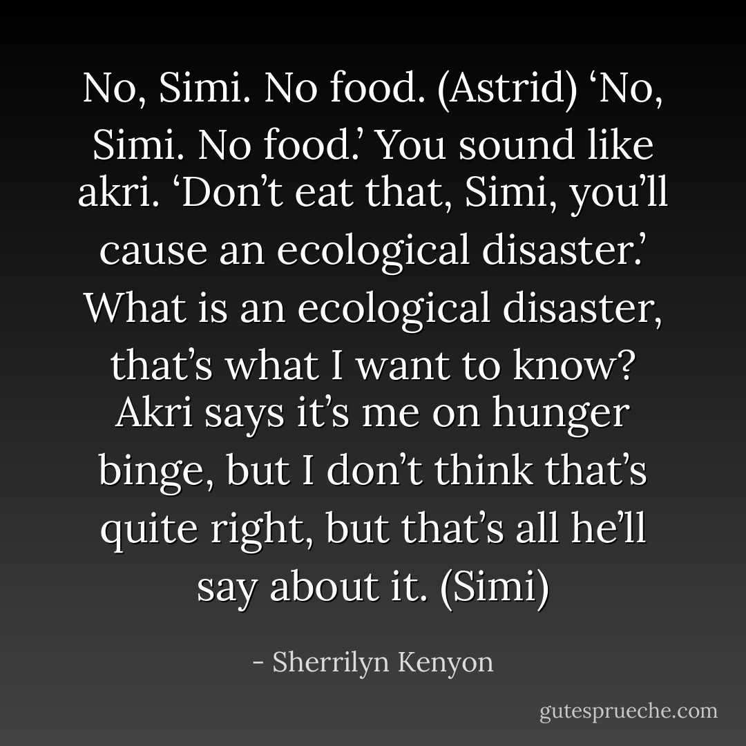 No, Simi. No food. (Astrid)<br />‘No, Simi. No food.’ You sound like akri. ‘Don’t eat that, Simi, you’ll cause an ecological disaster.’ What is an ecological disaster, that’s what I want to know? Akri says it’s me on hunger binge, but I don’t think that’s quite right, but that’s all he’ll say about it. (Simi) - Sherrilyn Kenyon
