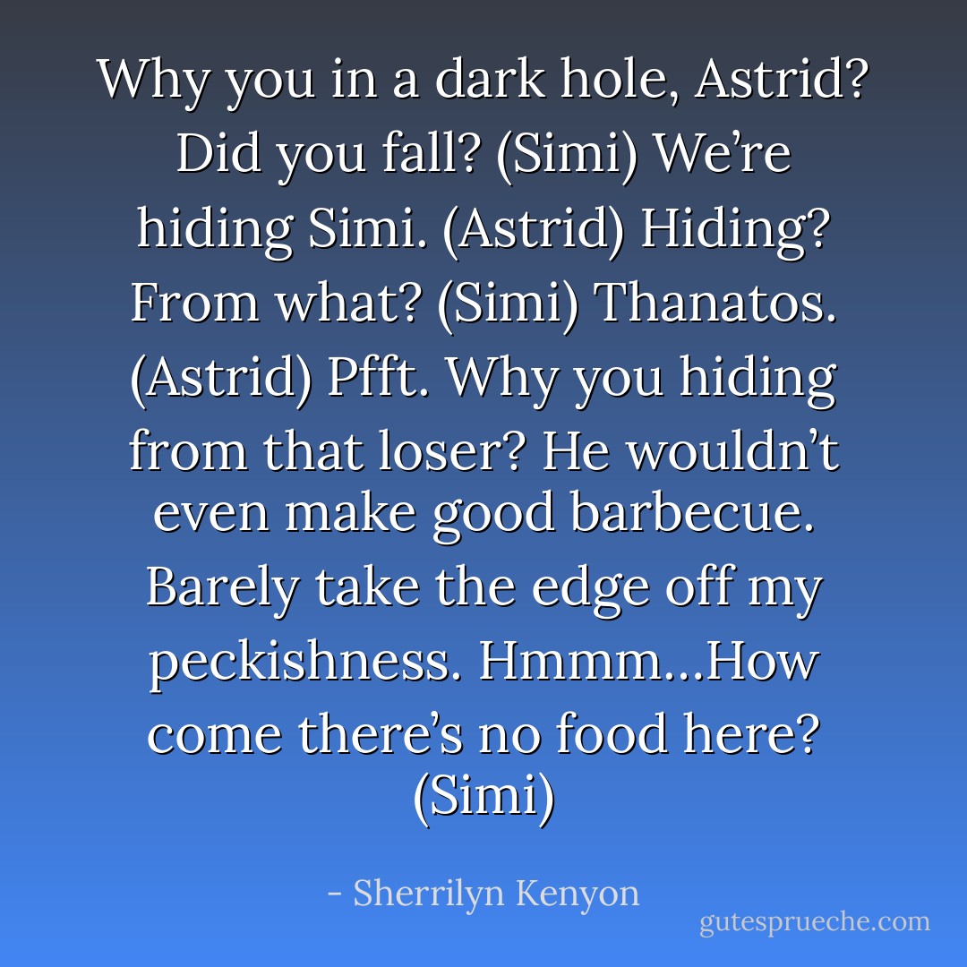 Why you in a dark hole, Astrid? Did you fall? (Simi)<br />We’re hiding Simi. (Astrid)<br />Hiding? From what? (Simi)<br />Thanatos. (Astrid)<br />Pfft. Why you hiding from that loser? He wouldn’t even make good barbecue. Barely take the edge off my peckishness. Hmmm…How come there’s no food here? (Simi) - Sherrilyn Kenyon