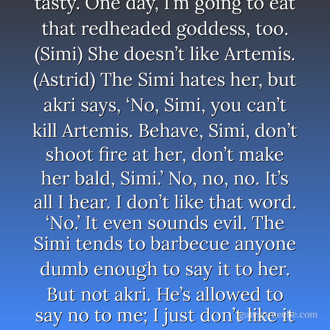 I would like to barbecue those Olympian gods. They are very tasty. One day, I’m going to eat that redheaded goddess, too. (Simi)<br />She doesn’t like Artemis. (Astrid)<br />The Simi hates her, but akri says, ‘No, Simi, you can’t kill Artemis. Behave, Simi, don’t shoot fire at her, don’t make her bald, Simi.’ No, no, no. It’s all I hear. I don’t like that word. ‘No.’ It even sounds evil. The Simi tends to barbecue anyone dumb enough to say it to her. But not akri. He’s allowed to say no to me; I just don’t like it when he does. (Simi) - Sherrilyn Kenyon