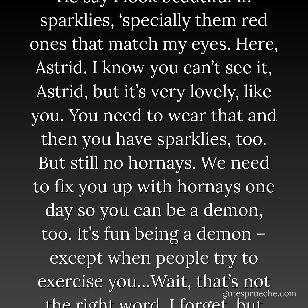 Look! You got sparklies like akri. He gives all of his to me. He say I look beautiful in sparklies, ‘specially them red ones that match my eyes. Here, Astrid. I know you can’t see it, Astrid, but it’s very lovely, like you. You need to wear that and then you have sparklies, too. But still no hornays. We need to fix you up with hornays one day so you can be a demon, too. It’s fun being a demon – except when people try to exercise you…Wait, that’s not the right word. I forget, but you know what I mean. (Simi) - Sherrilyn Kenyon