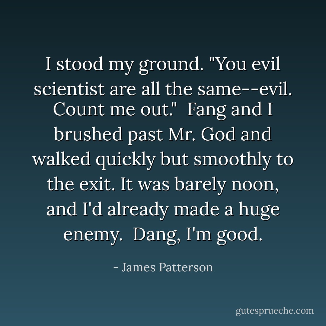 I stood my ground. "You evil scientist are all the same--evil. Count me out."<br /><br />Fang and I brushed past Mr. God and walked quickly but smoothly to the exit. It was barely noon, and I'd already made a huge enemy.<br /><br />Dang, I'm good. - James Patterson