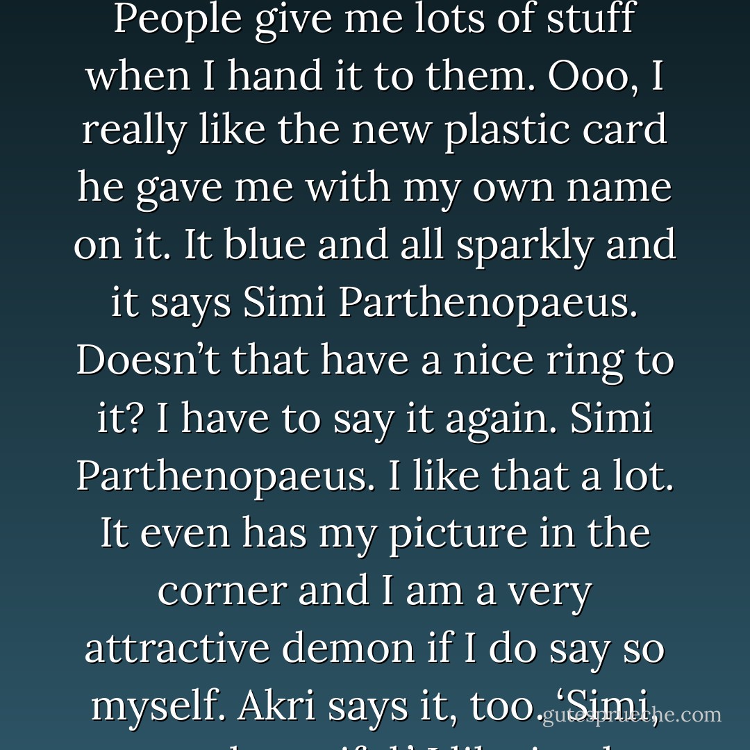 The Simi has needs. Lots of needs. I need akri’s plastic card, for one thing. It very nice. People give me lots of stuff when I hand it to them. Ooo, I really like the new plastic card he gave me with my own name on it. It blue and all sparkly and it says Simi Parthenopaeus. Doesn’t that have a nice ring to it? I have to say it again. Simi Parthenopaeus. I like that a lot. It even has my picture in the corner and I am a very attractive demon if I do say so myself. Akri says it, too. ‘Simi, you are beautiful.’ I like it when he tells me that. (Simi) - Sherrilyn Kenyon