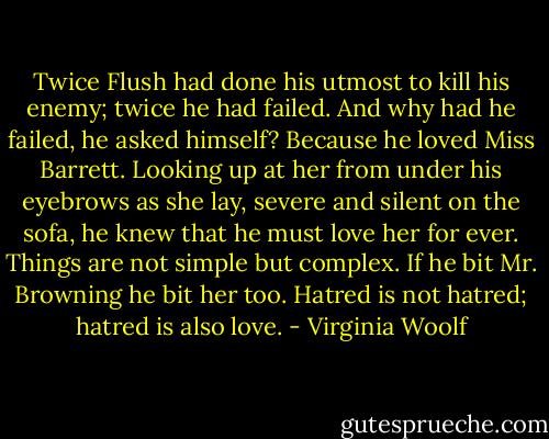 Twice Flush had done his utmost to kill his enemy; twice he had failed. And why had he failed, he asked himself? Because he loved Miss Barrett. Looking up at her from under his eyebrows as she lay, severe and silent on the sofa, he knew that he must love her for ever. Things are not simple but complex. If he bit Mr. Browning he bit her too. Hatred is not hatred; hatred is also love. - Virginia Woolf