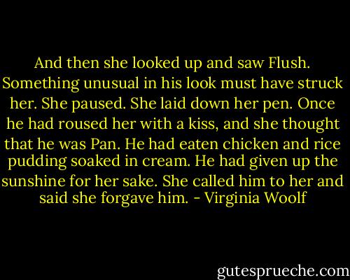 And then she looked up and saw Flush. Something unusual in his look must have struck her. She paused. She laid down her pen. Once he had roused her with a kiss, and she thought that he was Pan. He had eaten chicken and rice pudding soaked in cream. He had given up the sunshine for her sake. She called him to her and said she forgave him. - Virginia Woolf