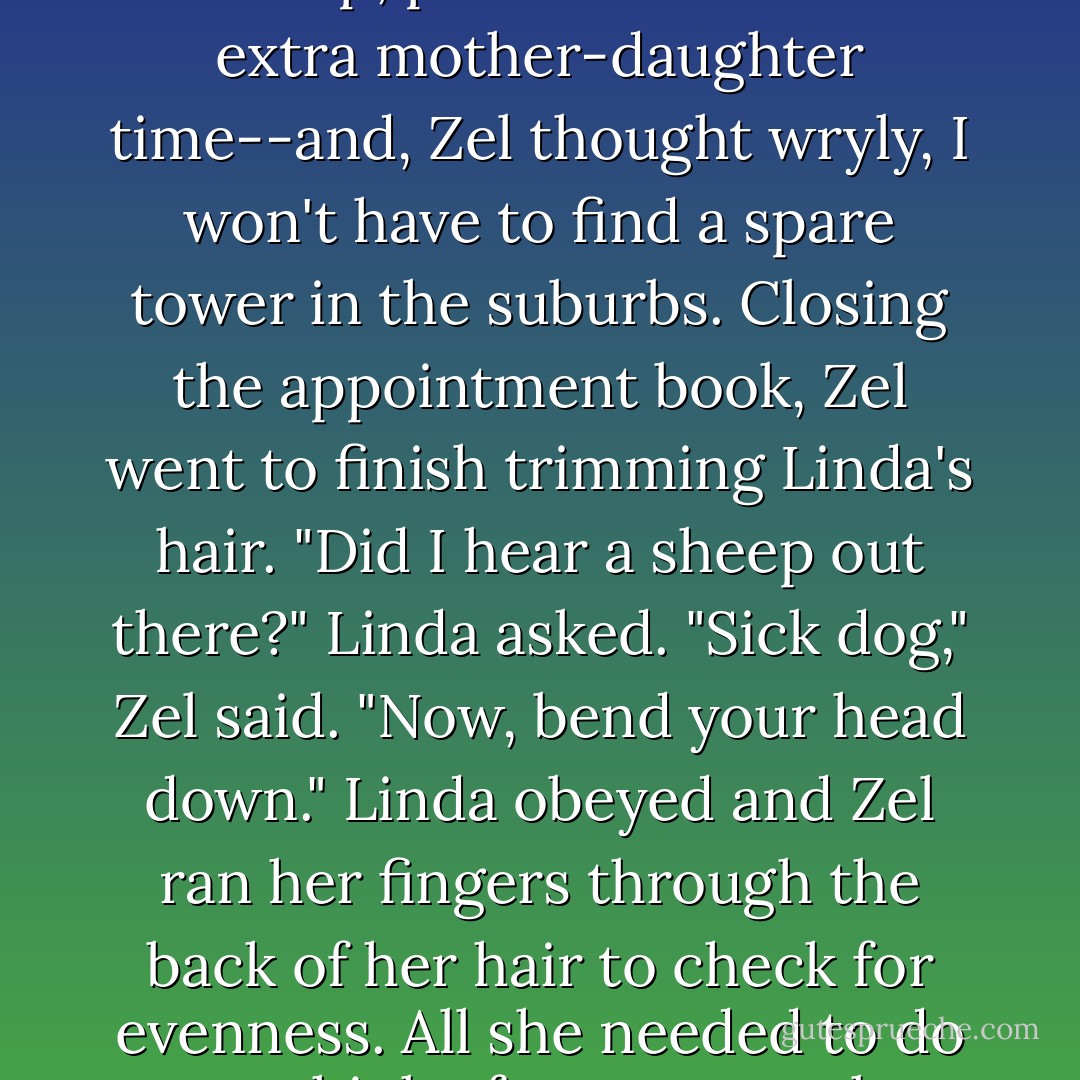 The lamb baa-ed vigorously as Mary dragged it into the manicure room, and Zel winced. She really should insist Julie come work, She could use the help, plus it would mean extra mother-daughter time--and, Zel thought wryly, I won't have to find a spare tower in the suburbs.<br />Closing the appointment book, Zel went to finish trimming Linda's hair. "Did I hear a sheep out there?" Linda asked.<br />"Sick dog," Zel said. "Now, bend your head down." Linda obeyed and Zel ran her fingers through the back of her hair to check for evenness. All she needed to do was think of a way to make Julie come without Julie immediately assuming her mother was trying to ruin her life. Not an easy task. - Sarah Beth Durst