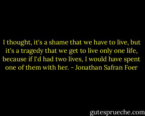 I thought, it's a shame that we have to live, but it's a tragedy that we get to live only one life, because if I'd had two lives, I would have spent one of them with her. - Jonathan Safran Foer
