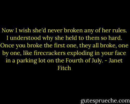 Now I wish she'd never broken any of her rules. I understood why she held to them so hard. Once you broke the first one, they all broke, one by one, like firecrackers exploding in your face in a parking lot on the Fourth of July. - Janet Fitch
