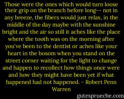 Those were the ones which would turn loose their grip on the branch before long-- not in any breeze, the fibers would just relax, in the middle of the day maybe with the sunshine bright and the air so still it aches like the place where the tooth was on the morning after you've been to the dentist or aches like your heart in the bosom when you stand on the street corner waiting for the light to change and happen to recollect how things once were and how they might have been yet if what happened had not happened. - Robert Penn Warren