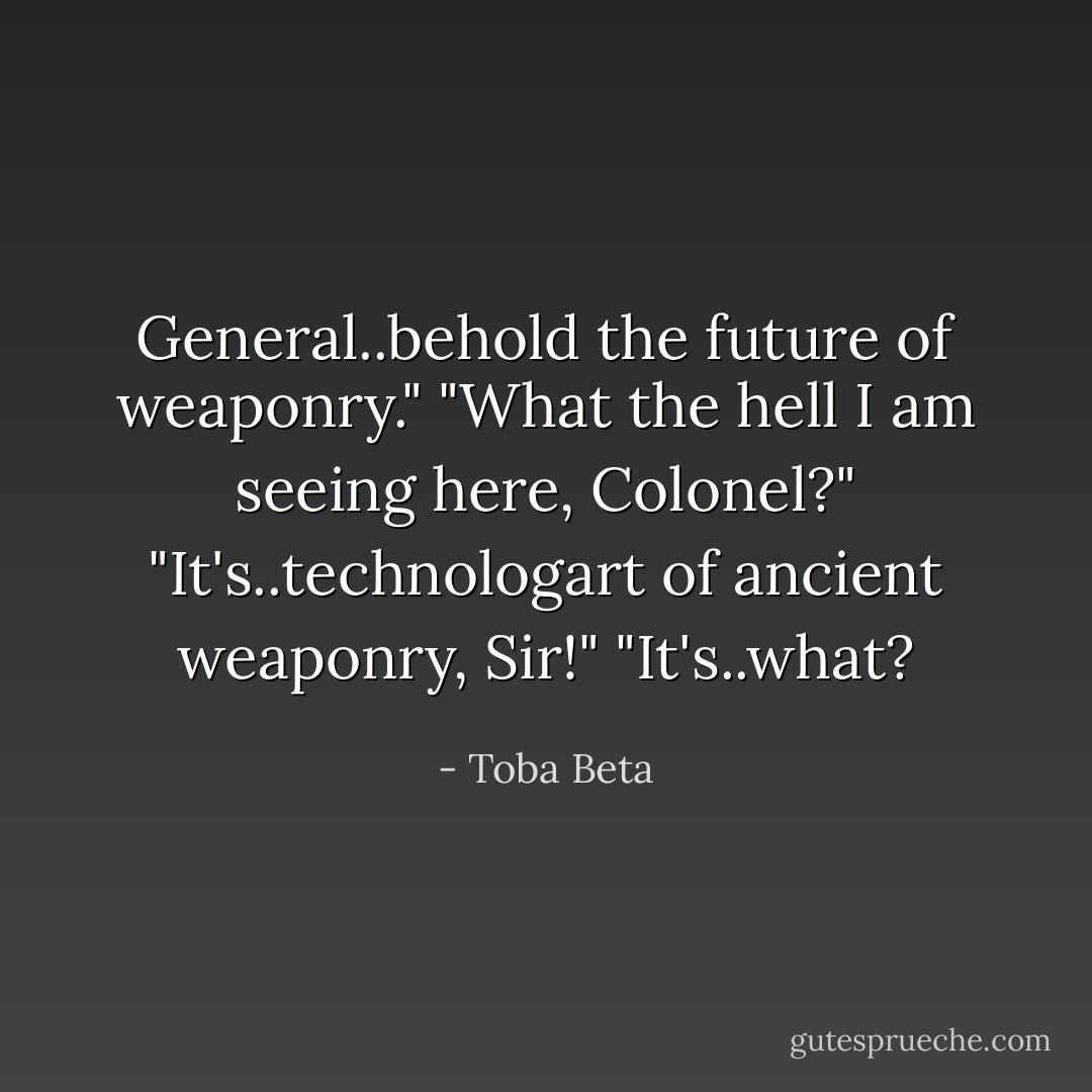 General..behold the future of weaponry."<br />"What the hell I am seeing here, Colonel?"<br />"It's..technologart of ancient weaponry, Sir!"<br />"It's..what? - Toba Beta