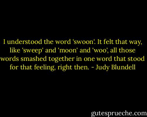 I understood the word 'swoon'. It felt that way, like 'sweep' and 'moon' and 'woo', all those words smashed together in one word that stood for that feeling, right then. - Judy Blundell