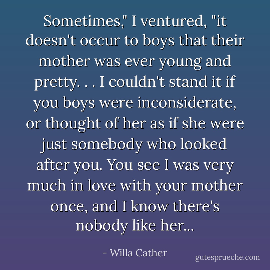 Sometimes," I ventured, "it doesn't occur to boys that their mother was ever young and pretty. . . I couldn't stand it if you boys were inconsiderate, or thought of her as if she were just somebody who looked after you. You see I was very much in love with your mother once, and I know there's nobody like her... - Willa Cather