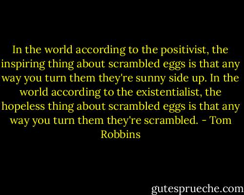 In the world according to the positivist, the inspiring thing about scrambled eggs is that any way you turn them they're sunny side up. In the world according to the existentialist, the hopeless thing about scrambled eggs is that any way you turn them they're scrambled. - Tom Robbins